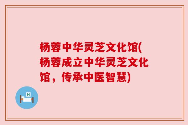 杨蓉中华灵芝文化馆(杨蓉成立中华灵芝文化馆,传承中医智慧) 杨蓉中华灵芝文化馆(杨蓉成立中华灵芝文化馆,传承中医智慧)
