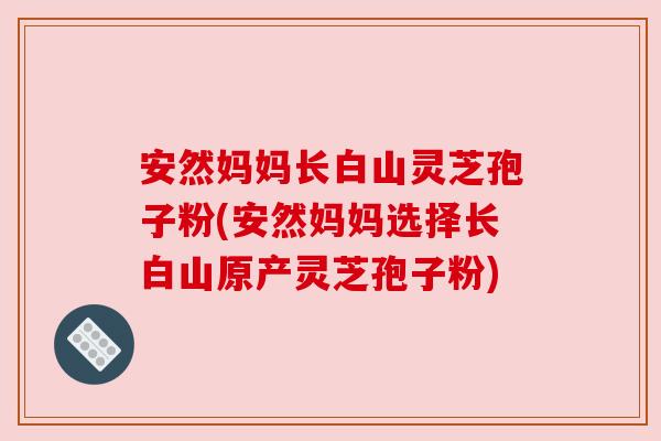 安然妈妈长白山灵芝孢子粉(安然妈妈选择长白山原产灵芝孢子粉) 安然妈妈长白山灵芝孢子粉(安然妈妈选择长白山原产灵芝孢子粉)