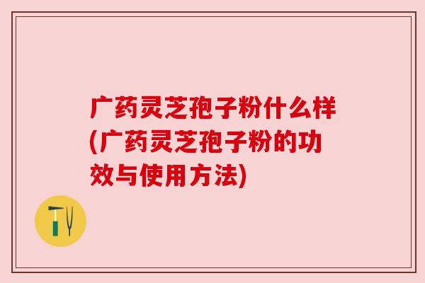广药灵芝孢子粉什么样(广药灵芝孢子粉的功效与使用方法) 广药灵芝孢子粉什么样(广药灵芝孢子粉的功效与使用方法)