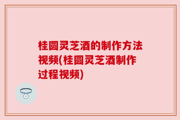 桂圆灵芝酒的制作方法视频(桂圆灵芝酒制作过程视频) 桂圆灵芝酒的制作方法视频(桂圆灵芝酒制作过程视频)