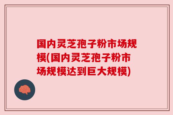国内灵芝孢子粉市场规模(国内灵芝孢子粉市场规模达到巨大规模) 国内灵芝孢子粉市场规模(国内灵芝孢子粉市场规模达到巨大规模)