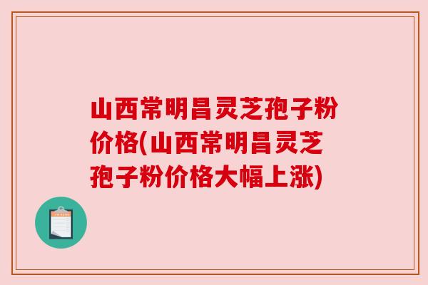 山西常明昌灵芝孢子粉价格(山西常明昌灵芝孢子粉价格大幅上涨) 山西常明昌灵芝孢子粉价格(山西常明昌灵芝孢子粉价格大幅上涨)