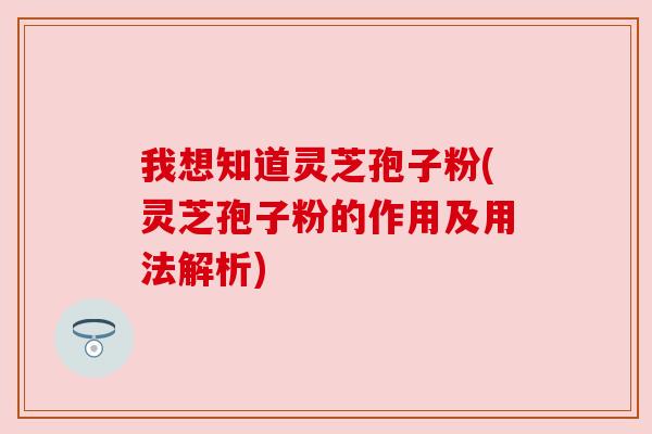 我想知道灵芝孢子粉(灵芝孢子粉的作用及用法解析)