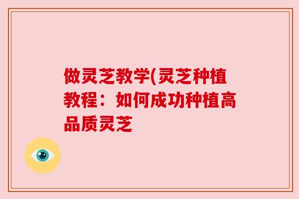 做灵芝教学(灵芝种植教程：如何成功种植高品质灵芝