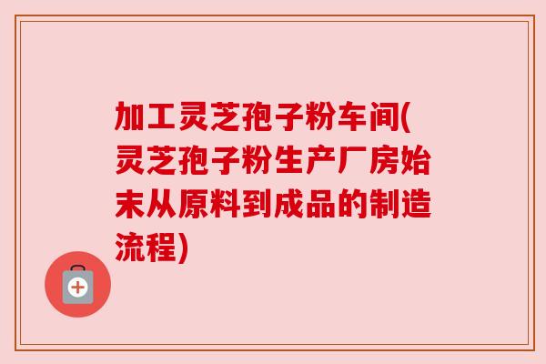 加工灵芝孢子粉车间(灵芝孢子粉生产厂房始末从原料到成品的制造流程) 加工灵芝孢子粉车间(灵芝孢子粉生产厂房始末从原料到成品的制造流程)