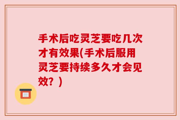手术后吃灵芝要吃几次才有效果(手术后服用灵芝要持续多久才会见效?) 手术后吃灵芝要吃几次才有效果(手术后服用灵芝要持续多久才会见效?)