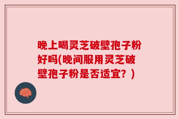 晚上喝灵芝破壁孢子粉好吗(晚间服用灵芝破壁孢子粉是否适宜?) 晚上喝灵芝破壁孢子粉好吗(晚间服用灵芝破壁孢子粉是否适宜?)