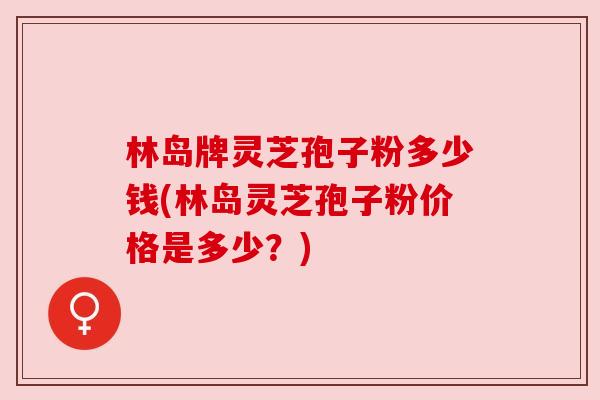 林岛牌灵芝孢子粉多少钱(林岛灵芝孢子粉价格是多少?) 林岛牌灵芝孢子粉多少钱(林岛灵芝孢子粉价格是多少?)
