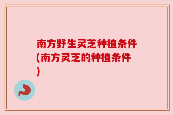 南方野生灵芝种植条件(南方灵芝的种植条件) 南方野生灵芝种植条件(南方灵芝的种植条件)