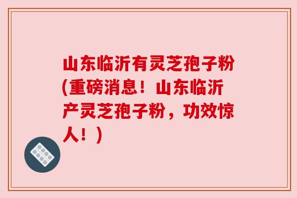 山东临沂有灵芝孢子粉(重磅消息!山东临沂产灵芝孢子粉,功效惊人!) 山东临沂有灵芝孢子粉(重磅消息!山东临沂产灵芝孢子粉,功效惊人!)