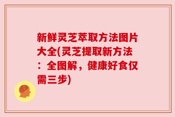 新鲜灵芝萃取方法图片大全(灵芝提取新方法:全图解,健康好食仅需三步) 新鲜灵芝萃取方法图片大全(灵芝提取新方法:全图解,健康好食仅需三步)