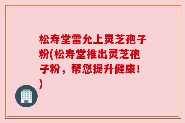 松寿堂雷允上灵芝孢子粉(松寿堂推出灵芝孢子粉,帮您提升健康!) 松寿堂雷允上灵芝孢子粉(松寿堂推出灵芝孢子粉,帮您提升健康!)