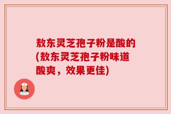 敖东灵芝孢子粉是酸的(敖东灵芝孢子粉味道酸爽,效果更佳) 敖东灵芝孢子粉是酸的(敖东灵芝孢子粉味道酸爽,效果更佳)