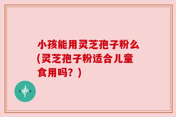 小孩能用灵芝孢子粉么(灵芝孢子粉适合儿童食用吗？)