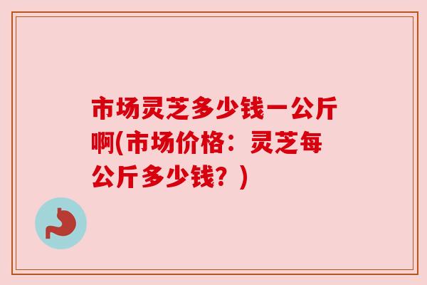 市场灵芝多少钱一公斤啊(市场价格：灵芝每公斤多少钱？)