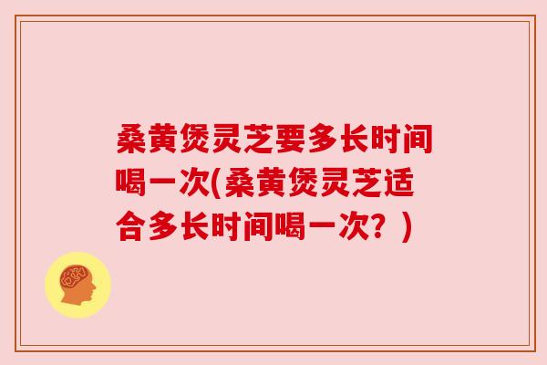 桑黄煲灵芝要多长时间喝一次(桑黄煲灵芝适合多长时间喝一次？)