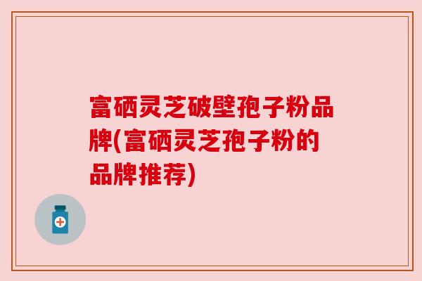 富硒灵芝破壁孢子粉品牌(富硒灵芝孢子粉的品牌推荐) 富硒灵芝破壁孢子粉品牌(富硒灵芝孢子粉的品牌推荐)