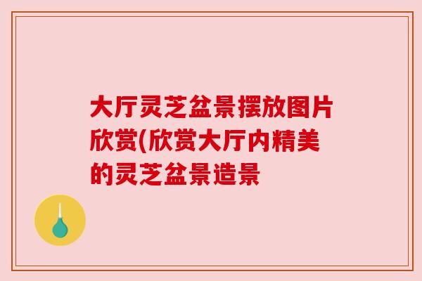 大厅灵芝盆景摆放图片欣赏(欣赏大厅内精美的灵芝盆景造景 大厅灵芝盆景摆放图片欣赏(欣赏大厅内精美的灵芝盆景造景