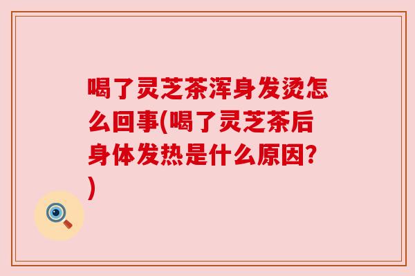 喝了灵芝茶浑身发烫怎么回事(喝了灵芝茶后身体发热是什么原因？)