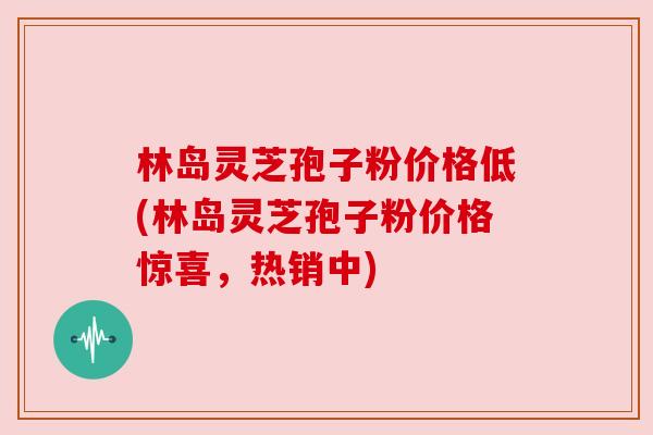 林岛灵芝孢子粉价格低(林岛灵芝孢子粉价格惊喜,热销中) 林岛灵芝孢子粉价格低(林岛灵芝孢子粉价格惊喜,热销中)