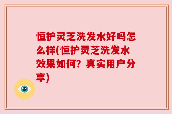 恒护灵芝洗发水好吗怎么样(恒护灵芝洗发水效果如何?真实用户分享) 恒护灵芝洗发水好吗怎么样(恒护灵芝洗发水效果如何?真实用户分享)