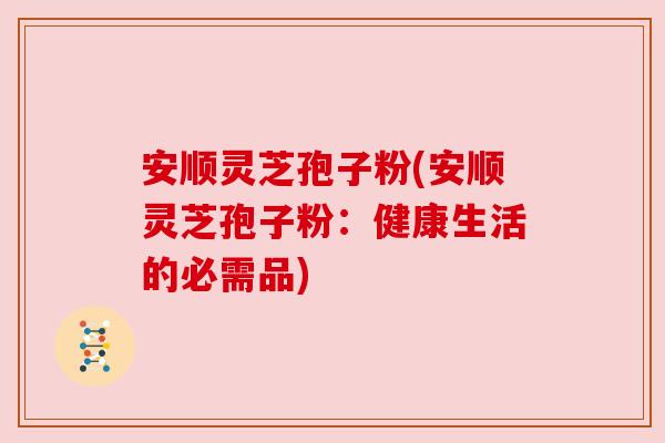 安顺灵芝孢子粉(安顺灵芝孢子粉:健康生活的必需品) 安顺灵芝孢子粉(安顺灵芝孢子粉:健康生活的必需品)