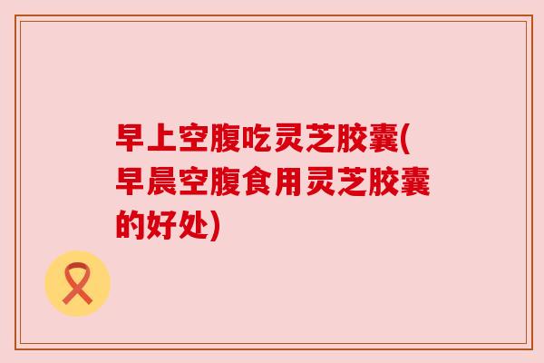 早上空腹吃灵芝胶囊(早晨空腹食用灵芝胶囊的好处)