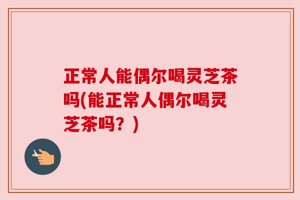 正常人能偶尔喝灵芝茶吗(能正常人偶尔喝灵芝茶吗？)