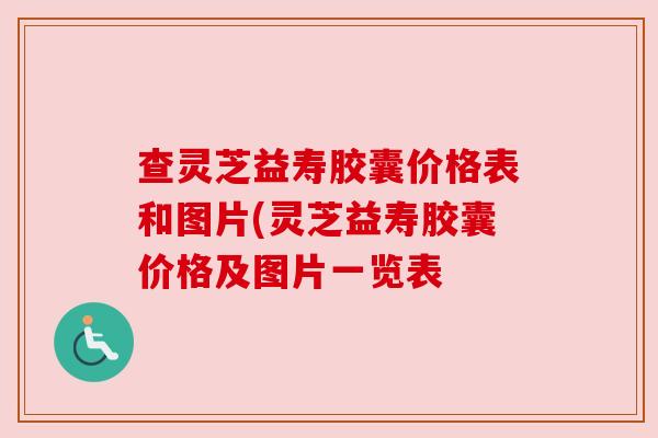 查灵芝益寿胶囊价格表和图片(灵芝益寿胶囊价格及图片一览表