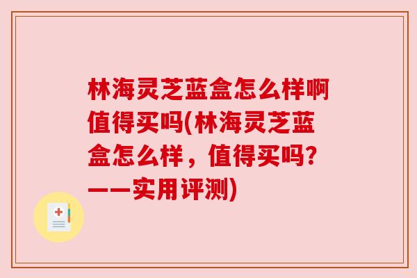 林海灵芝蓝盒怎么样啊值得买吗(林海灵芝蓝盒怎么样,值得买吗?——实用评测) 林海灵芝蓝盒怎么样啊值得买吗(林海灵芝蓝盒怎么样,值得买吗?——实用评测)