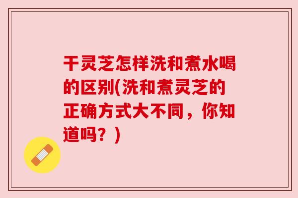 干灵芝怎样洗和煮水喝的区别(洗和煮灵芝的正确方式大不同,你知道吗?) 干灵芝怎样洗和煮水喝的区别(洗和煮灵芝的正确方式大不同,你知道吗?)