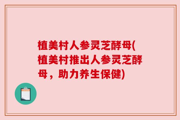 植美村人参灵芝酵母(植美村推出人参灵芝酵母,助力养生保健) 植美村人参灵芝酵母(植美村推出人参灵芝酵母,助力养生保健)