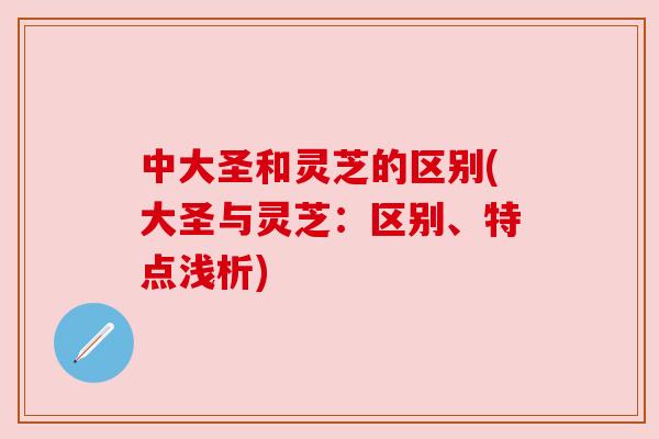 中大圣和灵芝的区别(大圣与灵芝:区别、特点浅析) 中大圣和灵芝的区别(大圣与灵芝:区别、特点浅析)