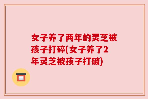 女子养了两年的灵芝被孩子打碎(女子养了2年灵芝被孩子打破) 女子养了两年的灵芝被孩子打碎(女子养了2年灵芝被孩子打破)