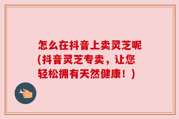 怎么在抖音上卖灵芝呢(抖音灵芝专卖,让您轻松拥有天然健康!) 怎么在抖音上卖灵芝呢(抖音灵芝专卖,让您轻松拥有天然健康!)