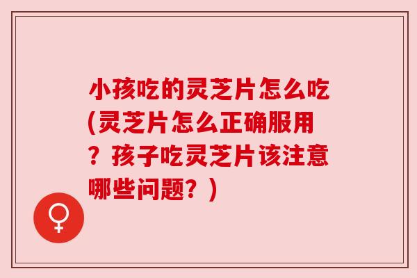 小孩吃的灵芝片怎么吃(灵芝片怎么正确服用?孩子吃灵芝片该注意哪些问题?) 小孩吃的灵芝片怎么吃(灵芝片怎么正确服用?孩子吃灵芝片该注意哪些问题?)