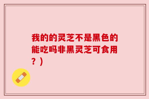 我的的灵芝不是黑色的能吃吗非黑灵芝可食用？)