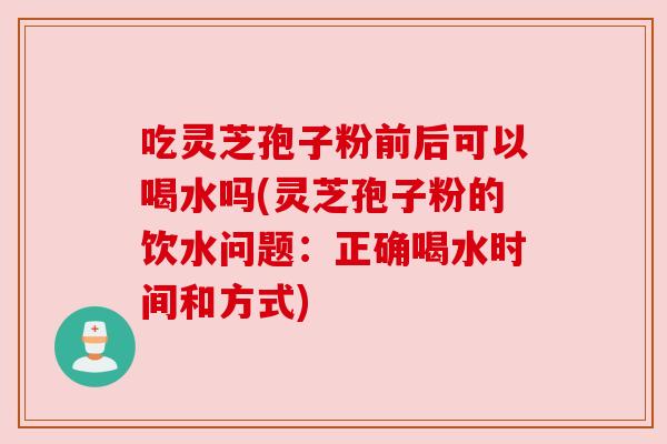 吃灵芝孢子粉前后可以喝水吗(灵芝孢子粉的饮水问题:正确喝水时间和方式) 吃灵芝孢子粉前后可以喝水吗(灵芝孢子粉的饮水问题:正确喝水时间和方式)