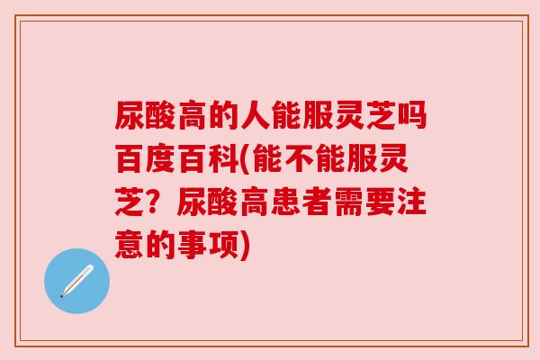 尿酸高的人能服灵芝吗百度百科(能不能服灵芝?尿酸高患者需要注意的事项) 尿酸高的人能服灵芝吗百度百科(能不能服灵芝?尿酸高患者需要注意的事项)