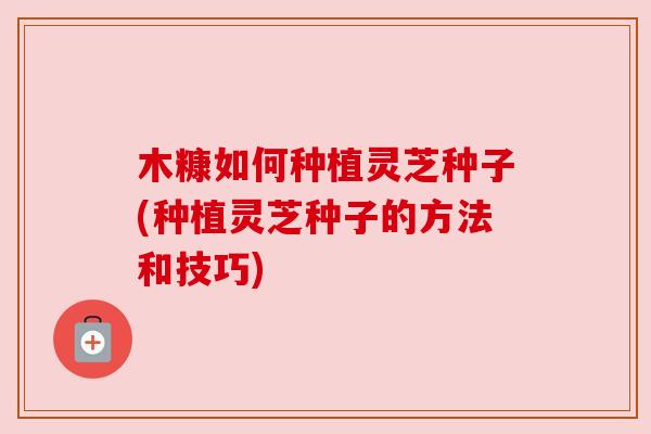 木糠如何种植灵芝种子(种植灵芝种子的方法和技巧) 木糠如何种植灵芝种子(种植灵芝种子的方法和技巧)