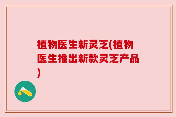 植物医生新灵芝(植物医生推出新款灵芝产品)