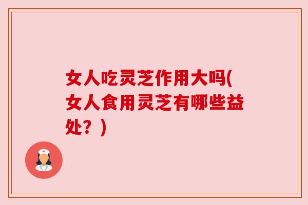 女人吃灵芝作用大吗(女人食用灵芝有哪些益处?) 女人吃灵芝作用大吗(女人食用灵芝有哪些益处?)