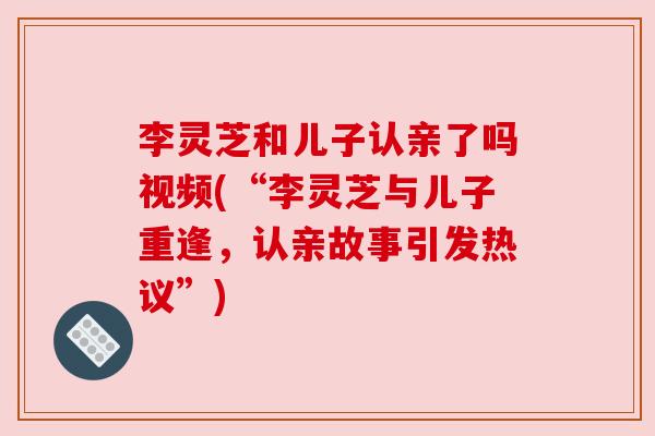 李灵芝和儿子认亲了吗视频(“李灵芝与儿子重逢,认亲故事引发热议”) 李灵芝和儿子认亲了吗视频(“李灵芝与儿子重逢,认亲故事引发热议”)
