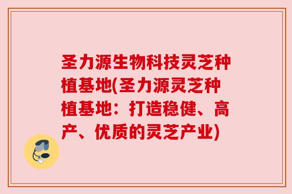 圣力源生物科技灵芝种植基地(圣力源灵芝种植基地:打造稳健、高产、优质的灵芝产业) 圣力源生物科技灵芝种植基地(圣力源灵芝种植基地:打造稳健、高产、优质的灵芝产业)