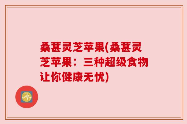桑葚灵芝苹果(桑葚灵芝苹果:三种超级食物让你健康无忧) 桑葚灵芝苹果(桑葚灵芝苹果:三种超级食物让你健康无忧)