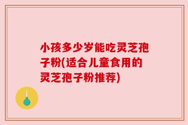 小孩多少岁能吃灵芝孢子粉(适合儿童食用的灵芝孢子粉推荐) 小孩多少岁能吃灵芝孢子粉(适合儿童食用的灵芝孢子粉推荐)