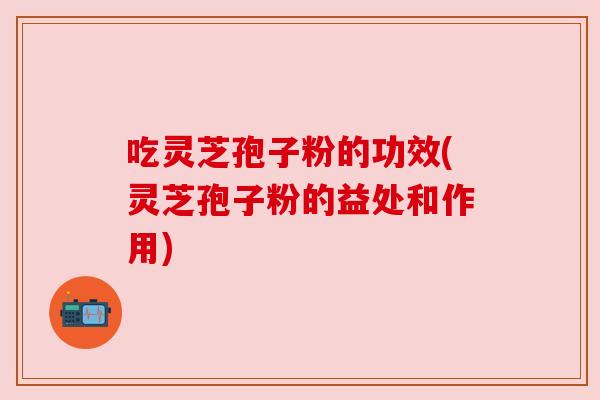 吃灵芝孢子粉的功效(灵芝孢子粉的益处和作用) 吃灵芝孢子粉的功效(灵芝孢子粉的益处和作用)