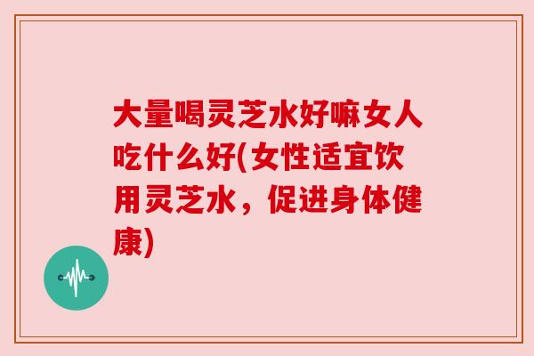 大量喝灵芝水好嘛女人吃什么好(女性适宜饮用灵芝水,促进身体健康) 大量喝灵芝水好嘛女人吃什么好(女性适宜饮用灵芝水,促进身体健康)