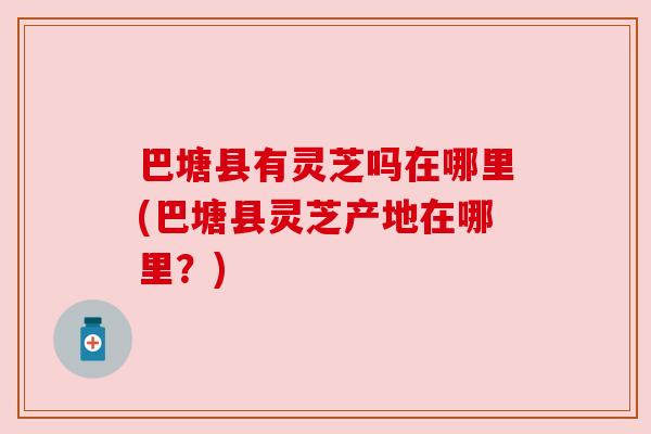 巴塘县有灵芝吗在哪里(巴塘县灵芝产地在哪里？)