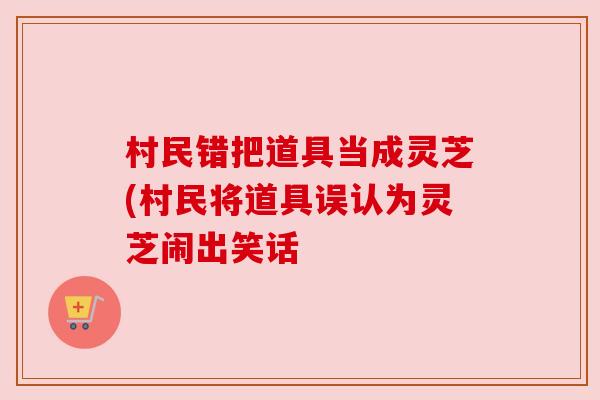 村民错把道具当成灵芝(村民将道具误认为灵芝闹出笑话 村民错把道具当成灵芝(村民将道具误认为灵芝闹出笑话